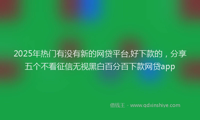 2025年热门有没有新的网贷平台,好下款的，分享五个不看征信无视黑白百分百下款网贷app