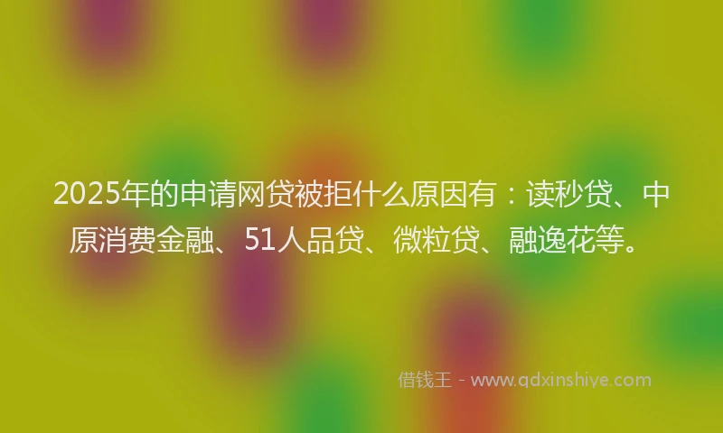 2025年的申请网贷被拒什么原因有：读秒贷、中原消费金融、51人品贷、微粒贷、融逸花等。