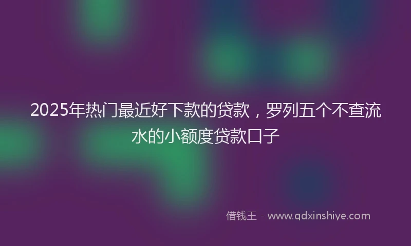 2025年热门最近好下款的贷款，罗列五个不查流水的小额度贷款口子