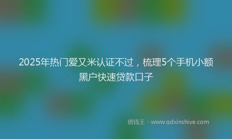 2025年热门爱又米认证不过，梳理5个手机小额黑户快速贷款口子