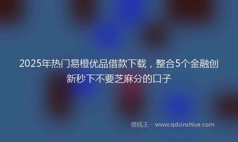 2025年热门易橙优品借款下载，整合5个金融创新秒下不要芝麻分的口子