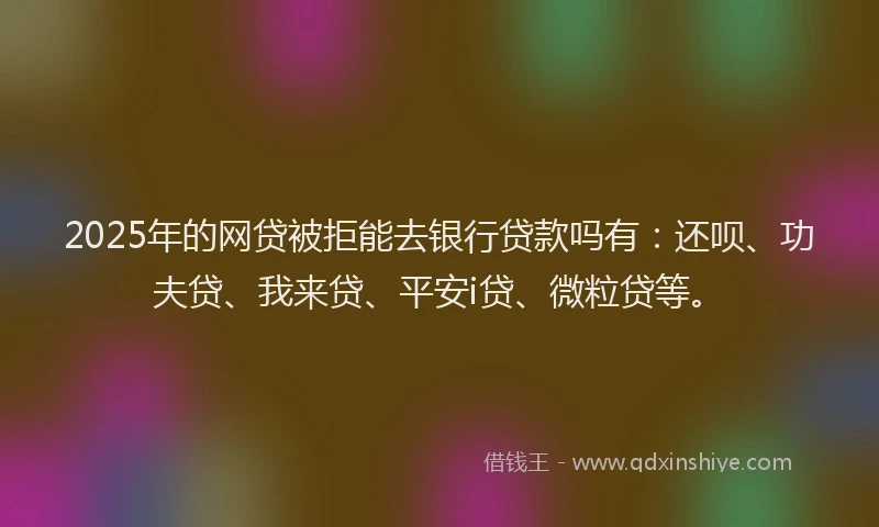 2025年的网贷被拒能去银行贷款吗有：还呗、功夫贷、我来贷、平安i贷、微粒贷等。