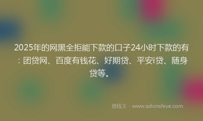 2025年的网黑全拒能下款的口子24小时下款的有：团贷网、百度有钱花、好期贷、平安i贷、随身贷等。