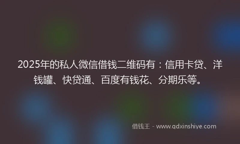 2025年的私人微信借钱二维码有：信用卡贷、洋钱罐、快贷通、百度有钱花、分期乐等。