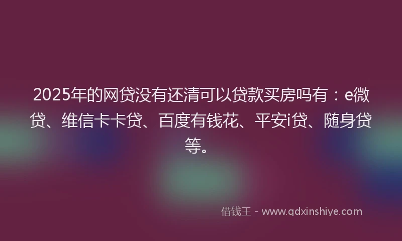 2025年的网贷没有还清可以贷款买房吗有：e微贷、维信卡卡贷、百度有钱花、平安i贷、随身贷等。
