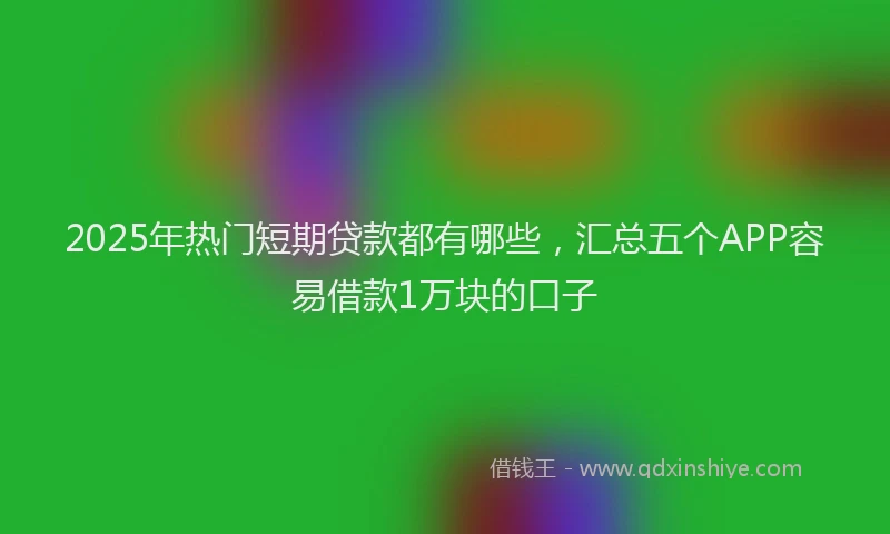 2025年热门短期贷款都有哪些，汇总五个APP容易借款1万块的口子