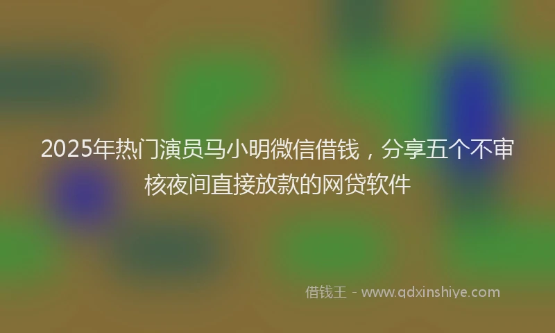 2025年热门演员马小明微信借钱，分享五个不审核夜间直接放款的网贷软件