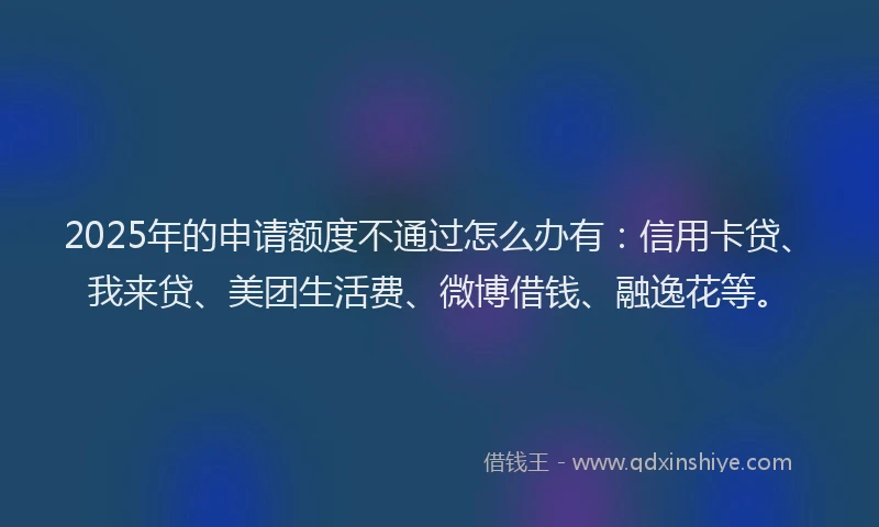 2025年的申请额度不通过怎么办有：信用卡贷、我来贷、美团生活费、微博借钱、融逸花等。