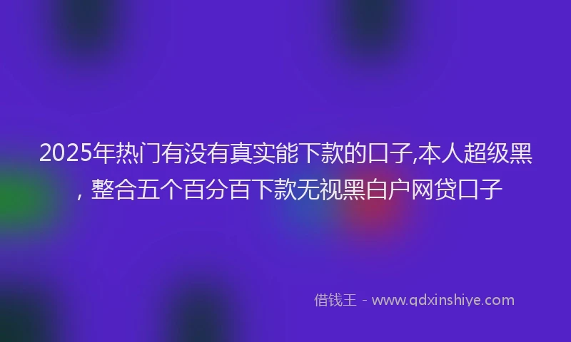 2025年热门有没有真实能下款的口子,本人超级黑，整合五个百分百下款无视黑白户网贷口子