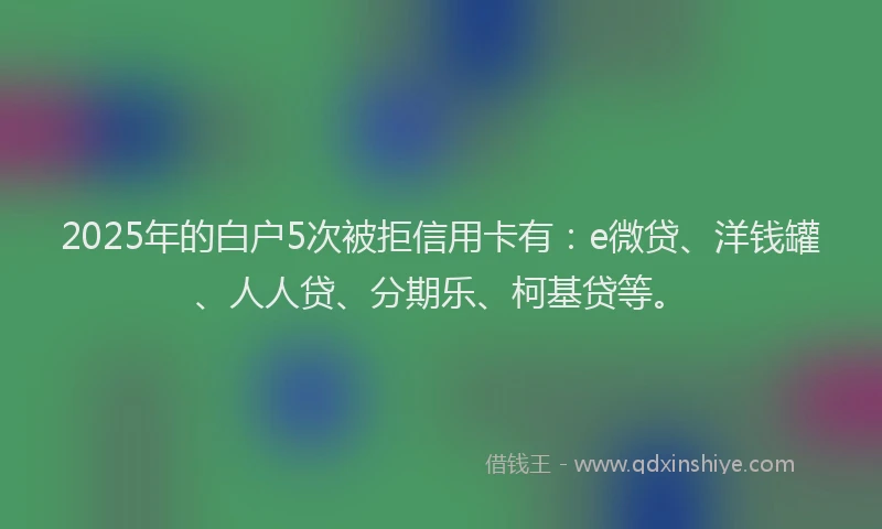 2025年的白户5次被拒信用卡有：e微贷、洋钱罐、人人贷、分期乐、柯基贷等。