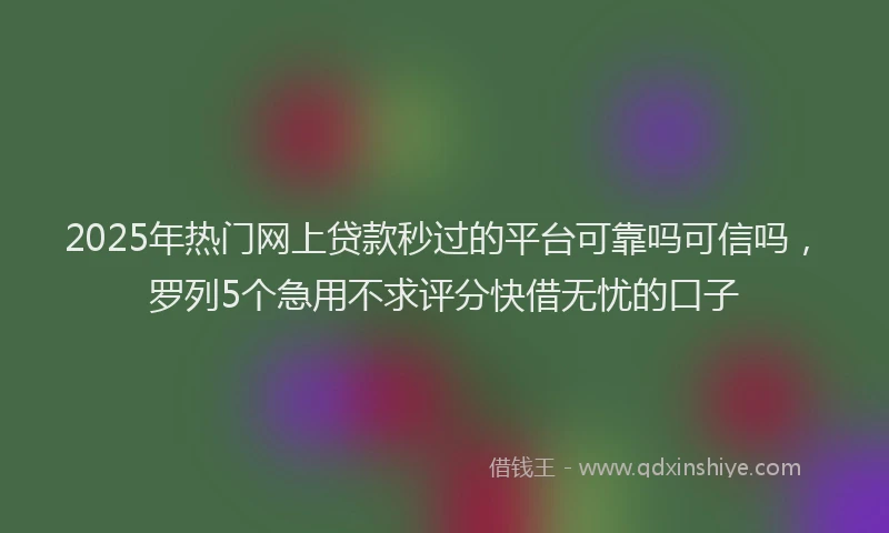 2025年热门网上贷款秒过的平台可靠吗可信吗，罗列5个急用不求评分快借无忧的口子
