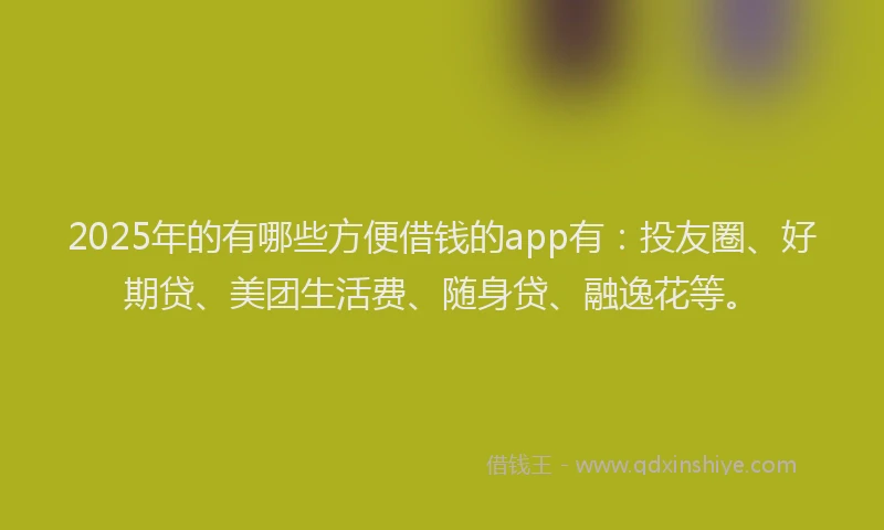 2025年的有哪些方便借钱的app有：投友圈、好期贷、美团生活费、随身贷、融逸花等。