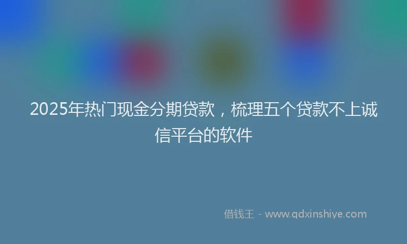 2025年热门现金分期贷款，梳理五个贷款不上诚信平台的软件