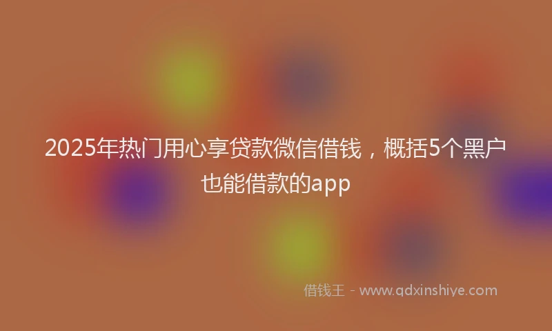 2025年热门用心享贷款微信借钱，概括5个黑户也能借款的app