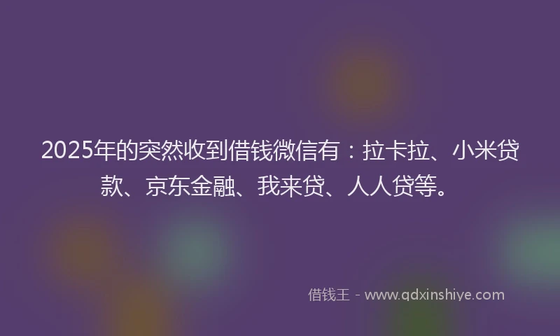 2025年的突然收到借钱微信有：拉卡拉、小米贷款、京东金融、我来贷、人人贷等。