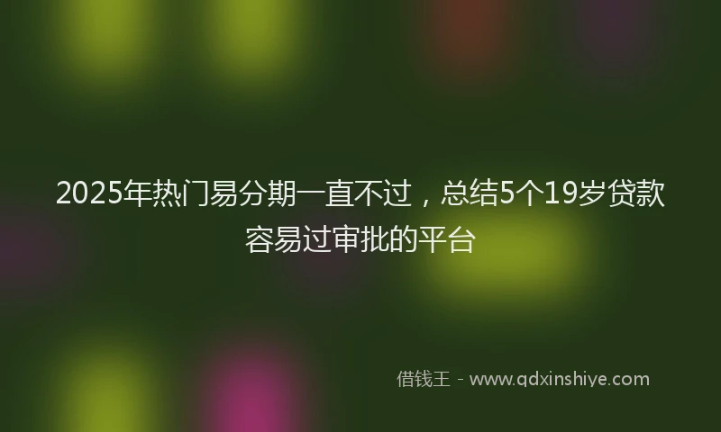 2025年热门易分期一直不过，总结5个19岁贷款容易过审批的平台