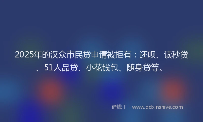 2025年的汉众市民贷申请被拒有：还呗、读秒贷、51人品贷、小花钱包、随身贷等。
