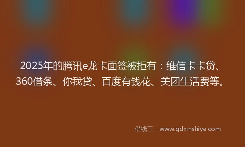 2025年的腾讯e龙卡面签被拒有：维信卡卡贷、360借条、你我贷、百度有钱花、美团生活费等。
