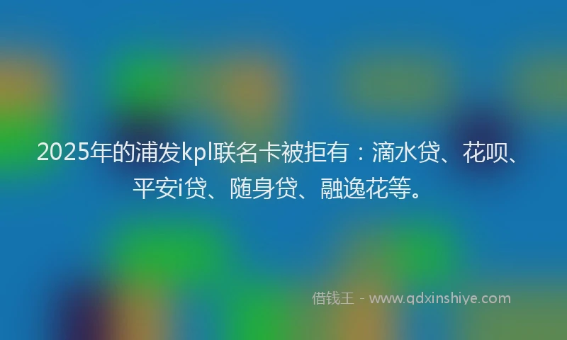 2025年的浦发kpl联名卡被拒有：滴水贷、花呗、平安i贷、随身贷、融逸花等。