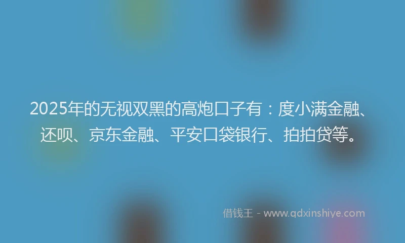 2025年的无视双黑的高炮口子有：度小满金融、还呗、京东金融、平安口袋银行、拍拍贷等。