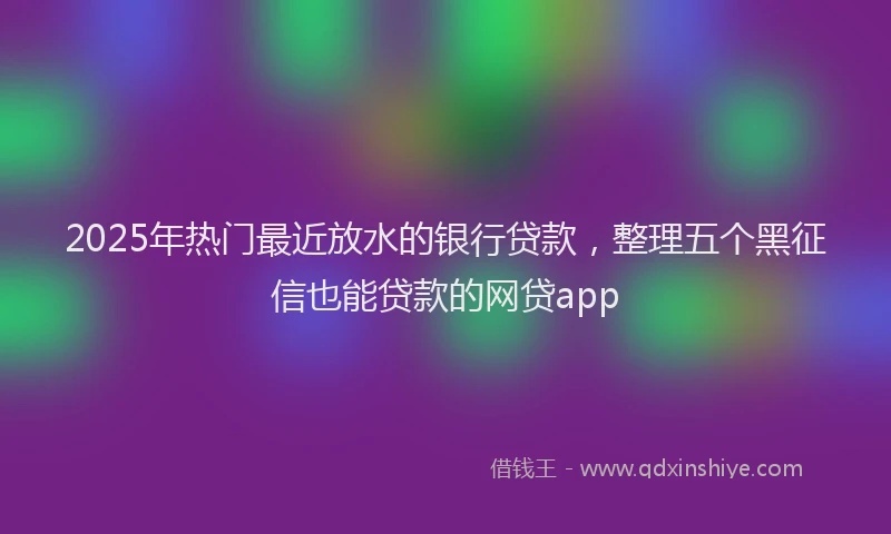 2025年热门最近放水的银行贷款，整理五个黑征信也能贷款的网贷app