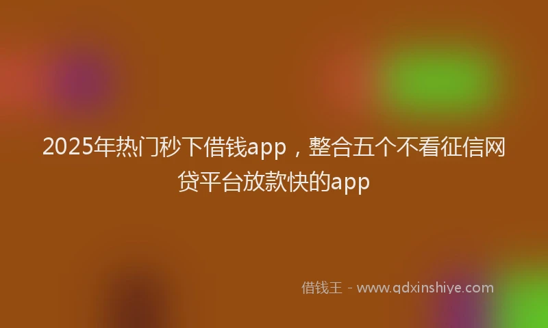 2025年热门秒下借钱app，整合五个不看征信网贷平台放款快的app