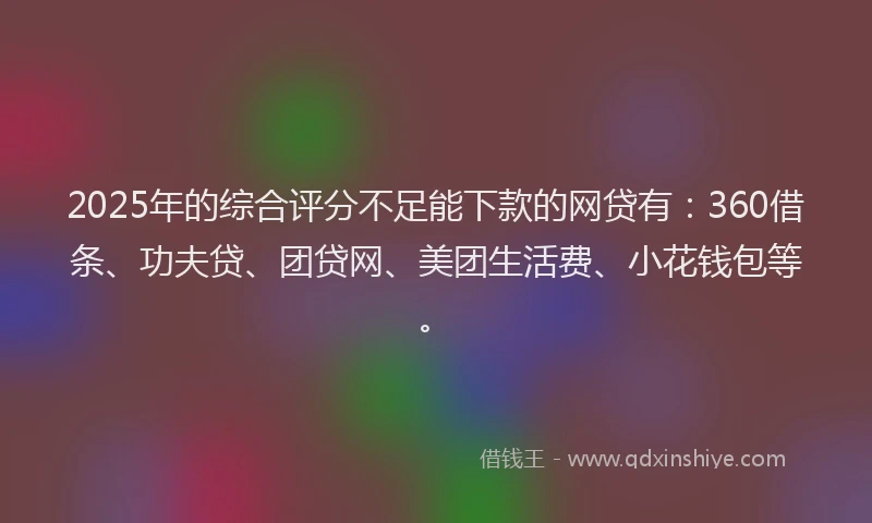 2025年的综合评分不足能下款的网贷有：360借条、功夫贷、团贷网、美团生活费、小花钱包等。
