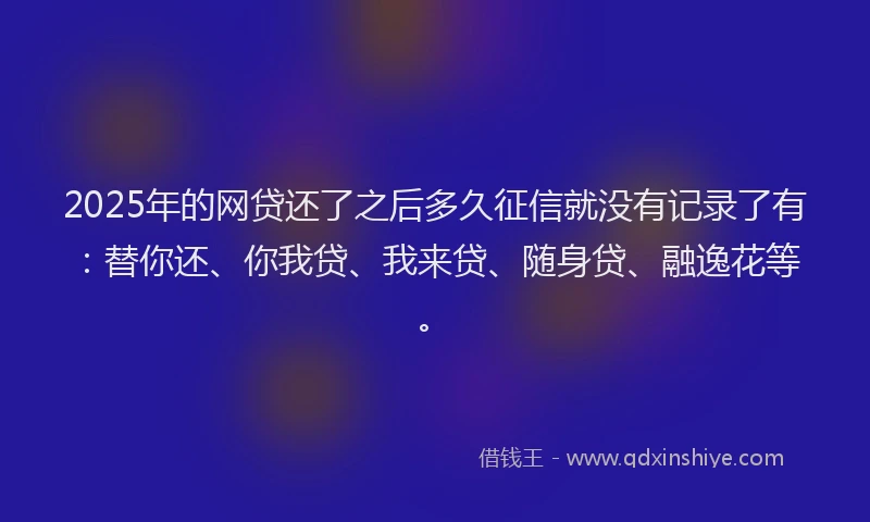 2025年的网贷还了之后多久征信就没有记录了有：替你还、你我贷、我来贷、随身贷、融逸花等。