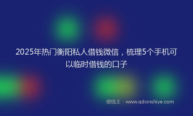 2025年热门衡阳私人借钱微信，梳理5个手机可以临时借钱的口子