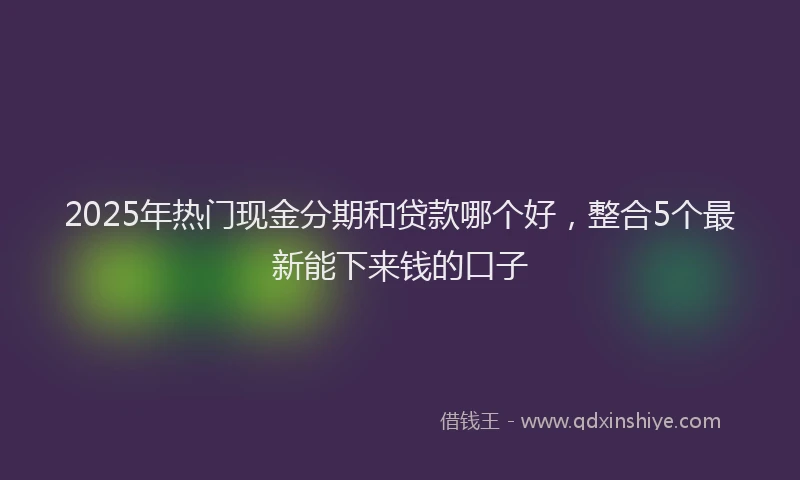 2025年热门现金分期和贷款哪个好，整合5个最新能下来钱的口子