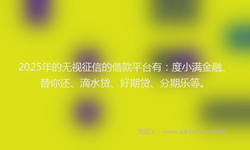 2025年的无视征信的借款平台有：度小满金融、替你还、滴水贷、好期贷、分期乐等。