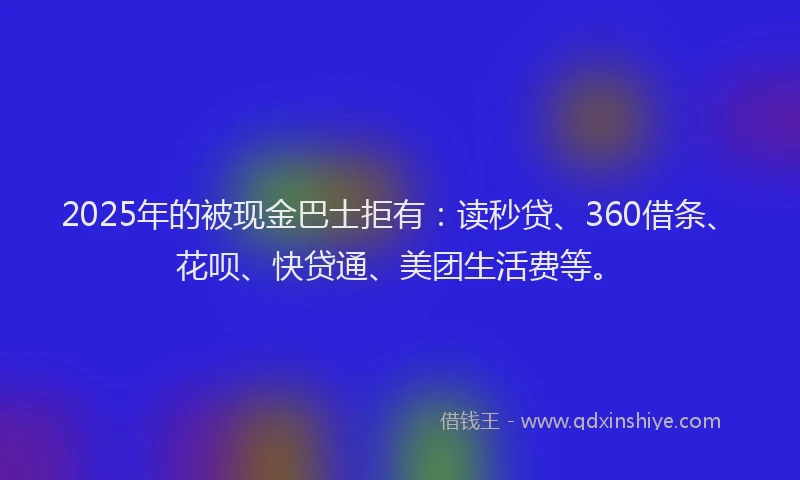 2025年的被现金巴士拒有：读秒贷、360借条、花呗、快贷通、美团生活费等。