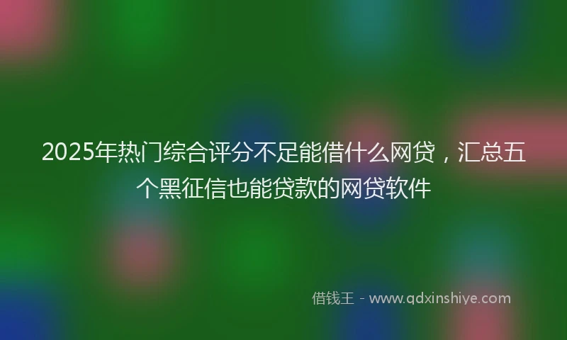 2025年热门综合评分不足能借什么网贷，汇总五个黑征信也能贷款的网贷软件