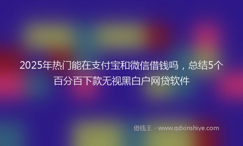 2025年热门能在支付宝和微信借钱吗，总结5个百分百下款无视黑白户网贷软件