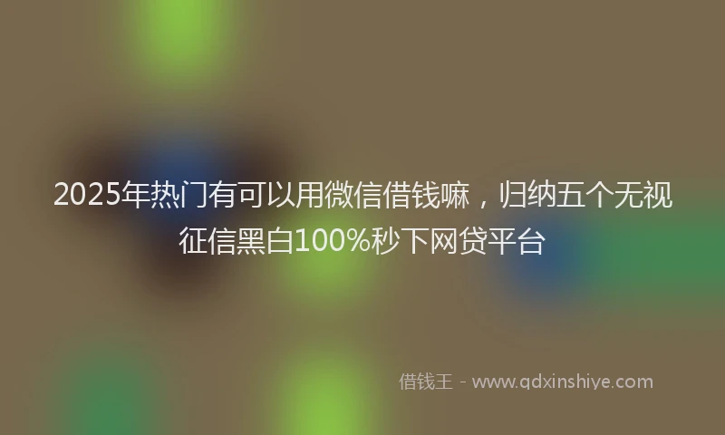 2025年热门有可以用微信借钱嘛，归纳五个无视征信黑白100%秒下网贷平台