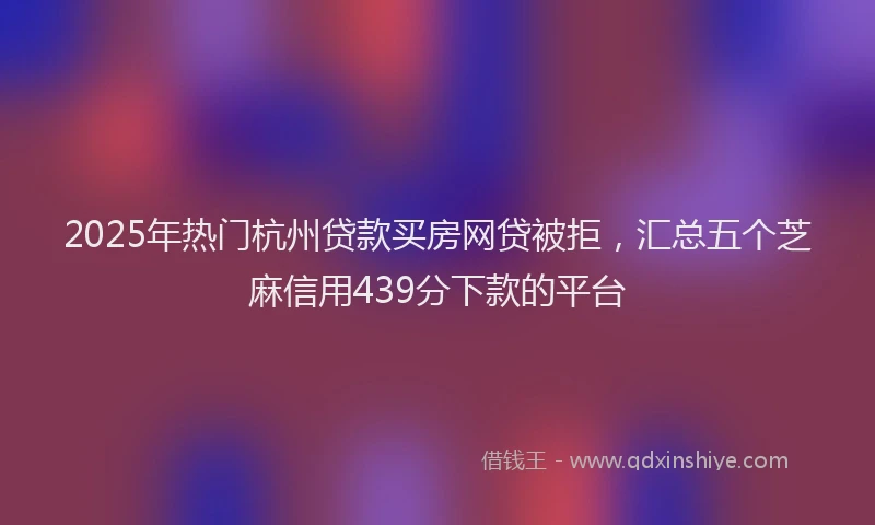 2025年热门杭州贷款买房网贷被拒，汇总五个芝麻信用439分下款的平台
