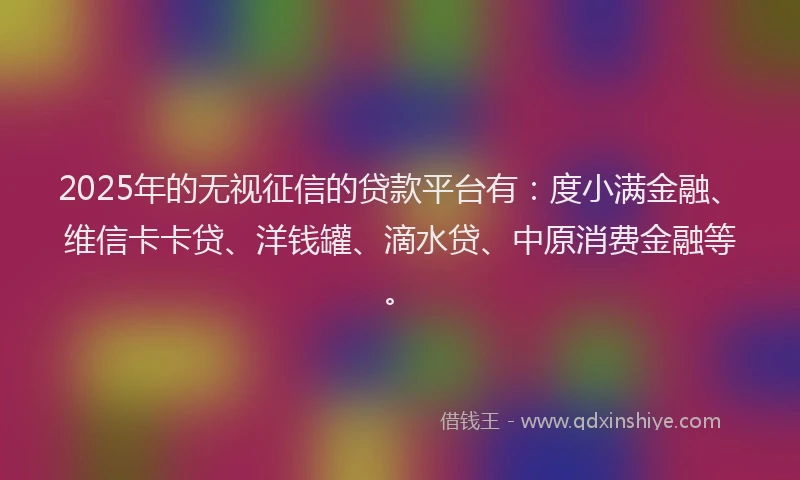 2025年的无视征信的贷款平台有：度小满金融、维信卡卡贷、洋钱罐、滴水贷、中原消费金融等。
