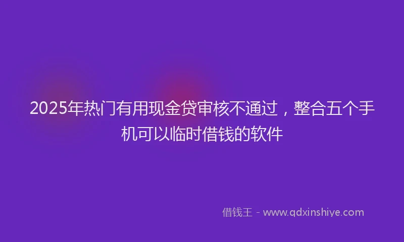 2025年热门有用现金贷审核不通过，整合五个手机可以临时借钱的软件