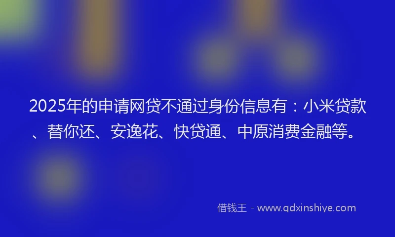 2025年的申请网贷不通过身份信息有：小米贷款、替你还、安逸花、快贷通、中原消费金融等。