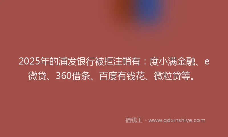2025年的浦发银行被拒注销有：度小满金融、e微贷、360借条、百度有钱花、微粒贷等。