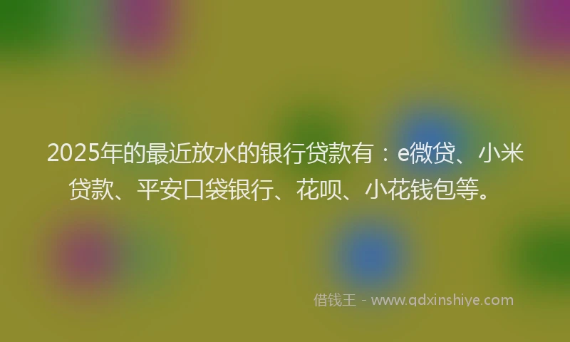 2025年的最近放水的银行贷款有：e微贷、小米贷款、平安口袋银行、花呗、小花钱包等。