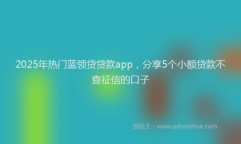 2025年热门蓝领贷贷款app，分享5个小额贷款不查征信的口子