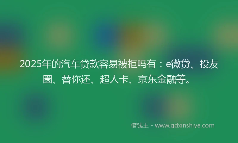 2025年的汽车贷款容易被拒吗有：e微贷、投友圈、替你还、超人卡、京东金融等。