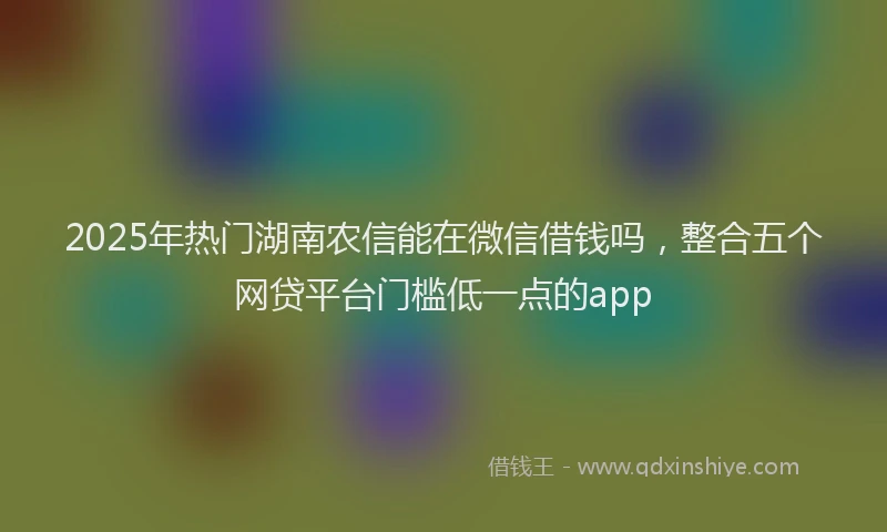 2025年热门湖南农信能在微信借钱吗，整合五个网贷平台门槛低一点的app