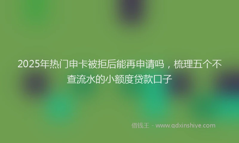2025年热门申卡被拒后能再申请吗，梳理五个不查流水的小额度贷款口子