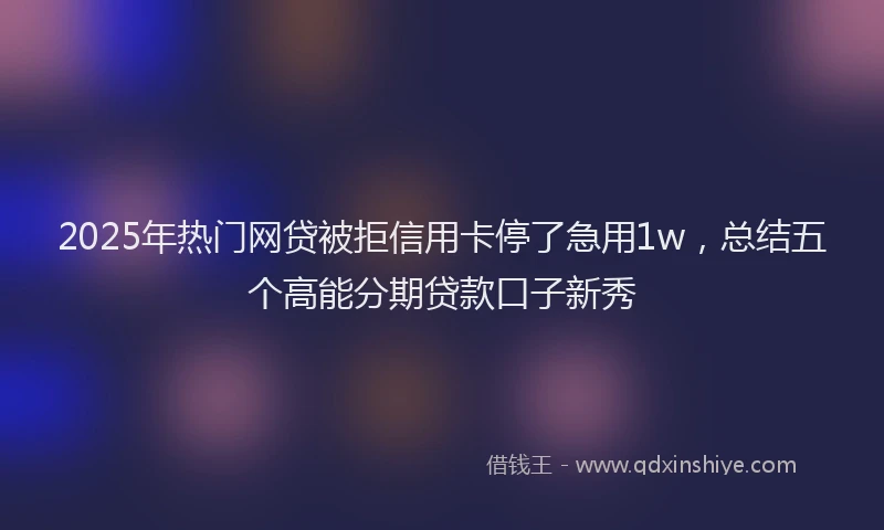 2025年热门网贷被拒信用卡停了急用1w，总结五个高能分期贷款口子新秀