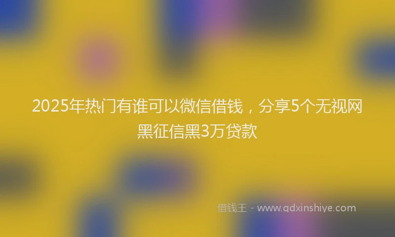 2025年热门有谁可以微信借钱，分享5个无视网黑征信黑3万贷款