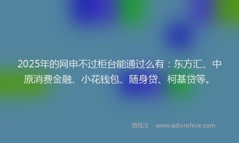 2025年的网申不过柜台能通过么有：东方汇、中原消费金融、小花钱包、随身贷、柯基贷等。