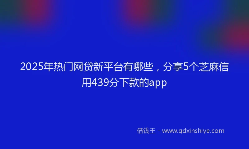 2025年热门网贷新平台有哪些，分享5个芝麻信用439分下款的app