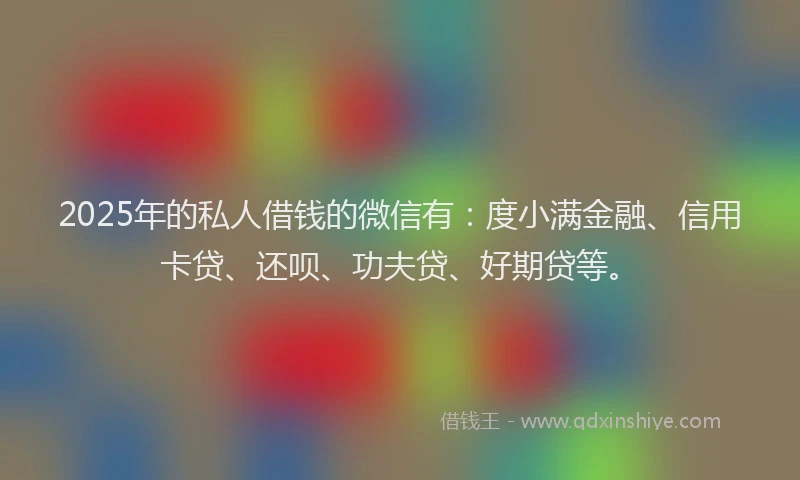 2025年的私人借钱的微信有：度小满金融、信用卡贷、还呗、功夫贷、好期贷等。